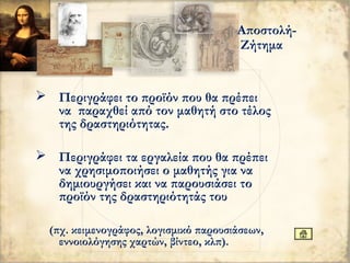  Περιγράφει το προϊόν που θα πρέπει
να παραχθεί από τον μαθητή στο τέλος
της δραστηριότητας.
 Περιγράφει τα εργαλεία που θα πρέπει
να χρησιμοποιήσει ο μαθητής για να
δημιουργήσει και να παρουσιάσει το
προϊόν της δραστηριότητάς του
(πχ. κειμενογράφος, λογισμικό παρουσιάσεων,
εννοιολόγησης χαρτών, βίντεο, κλπ).
Αποστολή-
Ζήτημα
 