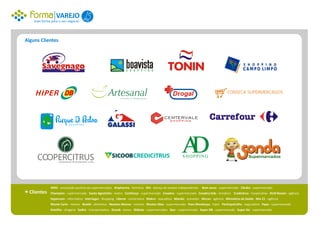 VAREJO 1
    mais forma para o seu negócio.




Alguns Clientes




                                                                                                                                        FONSECA SUPERMERCADOS




                                                                                                         AD
                                                                                                          SHOPPING




              APAS - associação paulista de supermercados Artpharma - farmácia AVI - aliança de varejos independentes   Bom Jesus - supermercado Cândia - supermercado
+ Clientes    Champion - supermercado Santo Agostinho - teatro Confiança - supermercado Covabra - supermercado Covabra kids - temático Credicitrus - Cooperativa DLM Rozani - agência
              Hypercom - informática Interlagos - Shopping Liberat - construtora Makro - atacadista Mandic - provedor Mccan - agência Ministério da Saúde Mix 21 - agência
              Monte Carlo - móveis Nestlé - alimentos Newton Alvarez - imóveis Nicolau Max - supermercado Paes Mendonça - hiper ParticipaColhe - seguradora Pepe - supermercado
              Polvilho - drogaria Sadini - transportadora Sicoob - banco Shibata - supermercados Stoc - supermercado Super DB - supermercado Super Six - supermercado
 