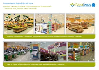 Projetos especiais desenvolvidos pela Forma
                                                                                                                                     VAREJO 1
Elaboramos os Projetos de Loja desde o layout, definindo cores dos equipamentos                                        mais forma para o seu negócio.
a comunicação visual, uniformes, fachadas e iluminação.




     Savegnago Supermercados - Layout de loja, ambientação, comunicação visual, identidade corporativa, mobiliários e uniformes.




     Hiper DB - Layout de loja, ambientação, comunicação visual, identidade corporativa e mobiliários.
 