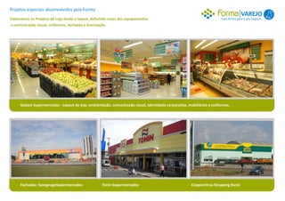 Projetos especiais desenvolvidos pela Forma
                                                                                                                                       VAREJO 1
Elaboramos os Projetos de Loja desde o layout, definindo cores dos equipamentos                                          mais forma para o seu negócio.
a comunicação visual, uniformes, fachadas e iluminação.




     Galassi Supermercados - Layout de loja, ambientação, comunicação visual, identidade corporativa, mobiliários e uniformes.




     Fachadas: SavegnagoSupermercados               Tonin Supermercados                                Coopercitrus Shopping Rural
 
