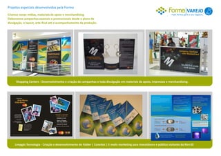 Projetos especiais desenvolvidos pela Forma
                                                                                                                                         VAREJO 1
Criamos novas mídias, materiais de apoio e merchandising.                                                                  mais forma para o seu negócio.
Elaboramos campanhas sazonais e promocionais desde o plano de
divulgação, o layout, arte-final até o acompanhamento da produção.




      Shopping Centers - Desenvolvimento e criação de campanhas e toda divulgação em materiais de apoio, impressos e merchandising.




     Limpgás Tecnologia - Criação e desenvolvimento de Folder | Convites | E-mails marketing para investidores e público visitante da Rio+20
 