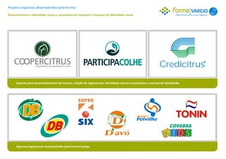 Projetos especiais desenvolvidos pela Forma
                                                                                                                                      VAREJO 1
Desenvolvemos a identidade visual e corporativa de empresas e manuais de identidade visual.                             mais forma para o seu negócio.




                                                                                                             Credicitrus
      Suporte para desenvolvimento de marcas, criação de logomarcas, identidade visual e corporativa e manual de identidade.




                                                                                ,
                                                                          ,                                         COVABRA
                                                                                                                 KIDS
      Algumas logomarcas desenvolvidas pela Forma|varejo.
 