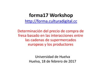 forma17 Workshop
http://forma.culturadigital.cc
Determinación del precio de compra de
fresa basado en las interacciones entre
las cadenas de supermercados
europeas y los productores
Universidad de Huelva
Huelva, 18 de febrero de 2017
 