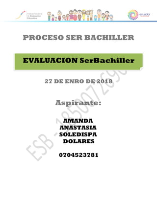PROCESO SER BACHILLER
27 DE ENRO DE 2018
Aspirante:
EVALUACION SerBachiller
AMANDA
ANASTASIA
SOLEDISPA
DOLARES
0704523781
 