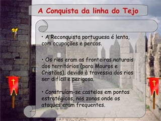  
• A Reconquista portuguesa é lenta,
com ocupações e percas.
• Os rios eram as fronteiras naturais
dos territórios (para Mouros e
Cristãos), devido à travessia dos rios
ser difícil e perigosa.
 
• Construíam-se castelos em pontos
estratégicos, nas zonas onde os
ataques eram frequentes.
A Conquista da linha do Tejo
 