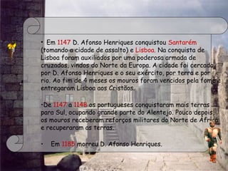  
• Em 1147 D. Afonso Henriques conquistou Santarém
(tomando a cidade de assalto) e Lisboa. Na conquista de
Lisboa foram auxiliados por uma poderosa armada de
cruzados, vindos do Norte da Europa. A cidade foi cercada
por D. Afonso Henriques e o seu exército, por terra e por
rio. Ao fim de 4 meses os mouros foram vencidos pela fome e
entregaram Lisboa aos Cristãos.
 
•De 1147 a 1148 os portugueses conquistaram mais terras
para Sul, ocupando grande parte do Alentejo. Pouco depois,
os mouros receberam reforços militares do Norte de África
e recuperaram as terras.
•    Em 1185 morreu D. Afonso Henriques.
 
 