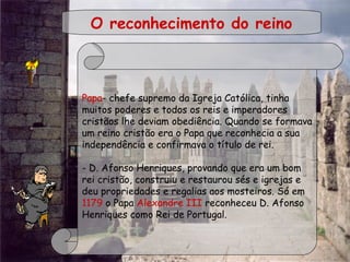  
O reconhecimento do reino
Papa- chefe supremo da Igreja Católica, tinha
muitos poderes e todos os reis e imperadores
cristãos lhe deviam obediência. Quando se formava
um reino cristão era o Papa que reconhecia a sua
independência e confirmava o título de rei.
 
- D. Afonso Henriques, provando que era um bom
rei cristão, construiu e restaurou sés e igrejas e
deu propriedades e regalias aos mosteiros. Só em
1179 o Papa Alexandre III reconheceu D. Afonso
Henriques como Rei de Portugal.
 