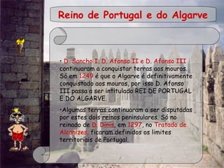  
 
Reino de Portugal e do Algarve
  • D. Sancho I, D. Afonso II e D. Afonso III
continuaram a conquistar terras aos mouros.
Só em 1249 é que o Algarve é definitivamente
conquistado aos mouros, por isso D. Afonso
III passa a ser intitulado REI DE PORTUGAL
E DO ALGARVE.
•Algumas terras continuaram a ser disputadas
por estes dois reinos peninsulares. Só no
reinado de D. Dinis, em 1297, no Tratado de
Alcanizes, ficaram definidos os limites
territoriais de Portugal.
 