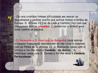 • Os reis cristãos tinham dificuldade em vencer os
muçulmanos e pediam auxílio aos outros reinos cristãos da
Europa. D. Afonso VI (rei de Leão e Castela) fez com que
chegassem muitos cruzados  ( cavaleiros cristãos) para
lutar contra os mouros.
• D. Raimundo e D. Henrique de Borgonha (dois nobres
cruzados franceses) destacaram-se nas lutas e casaram
com as filhas de D. Afonso VI. D. Raimundo casou com D.
Urraca e foi-lhe dado o Condado  da Galiza.  D.
Henrique casou com D. Teresa e foi-lhe dado o Condado
Portucalense.
 
 
