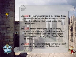 Em 1112 D. Henrique morreu e D. Teresa ficou
a governar o Condado Portucalense, porque
seu filho, Afonso Henriques, ainda não
tinha 4 anos.
 
Em 1125 Afonso Henriques (com 14 anos)
armou-se a si próprio cavaleiro e revoltou-
se contra sua mãe (que tinha uma ligação
amorosa com o conde galego Fernão Peres
de Trava).
Em 1128, D. Afonso Henriques instalou-se com
a sua corte no castelo de Guimarães.
 