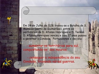 Em 24 de Julho de 1128 travou-se a Batalha de S.
Mamede (perto de Guimarães), entre os
partidários de D. Afonso Henriques e D. Teresa.
D. Afonso Henriques venceu e com 17 anos passou
a governar o Condado   Portucalense e decidiu:
    - aumentar os territórios para sul,
conquistando-os  aos mouros;
- conseguir a independência do seu
Condado, travando várias guerras.
 