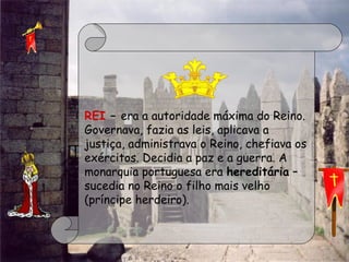  
REI – era a autoridade máxima do Reino.
Governava, fazia as leis, aplicava a
justiça, administrava o Reino, chefiava os
exércitos. Decidia a paz e a guerra. A
monarquia portuguesa era hereditária –
sucedia no Reino o filho mais velho
(príncipe herdeiro).
 