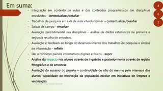 Em suma:
Sustentabilidade e Educação Ambiental
4
6
- Integração em contexto de aulas e dos conteúdos programáticos das disciplinas
envolvidas - contextualizar/desafiar
- Trabalhos de pesquisa em sala de aula interdisciplinar – contextualizar/desafiar
- Saídas de campo - envolver
- Avaliação procedimental nas disciplinas – análise de dados estatísticos na primeira e
segunda recolha de amostras.
- Avaliação e feedback ao longo do desenvolvimento dos trabalhos de pesquisa e síntese
de informação – refletir
- Dar a conhecer painéis informativos digitais e físicos - expor
- Análise do impacto nos alunos através de inquérito e posteriormente através de registo
fotográfico e de amostras
- Avaliação do sucesso do projeto – continuidade ou não do mesmo pelo interesse dos
alunos; capacidade de motivação da população escolar em iniciativas de limpeza e
valorização.
7
 