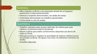 Avaliação
Sustentabilidade e Educação Ambiental
Qualitativa
• Pelos visitantes na Bioria e nas exposições através de um pequeno
questionário a tratar posteriormente
• Interesse e empenho demonstrados, nas saídas de campo
• Criatividade demonstrada nos trabalhos apresentados
• Continuidade ou não do projeto
Quantitativa
• Trabalhos realizados pelos grupos (definição de critérios para cada
subtema, envolvendo todas as disciplinas)
• Kahoot a aplicar para avaliar conhecimentos adquiridos aos alunos de
todas as turmas
• Alteração positiva ou negativa na quantidade de resíduos (sólidos/outros)
encontrados na Bioria, nas águas e nos solos nos diferentes momentos de
recolha
• Portefólio elaborado
 