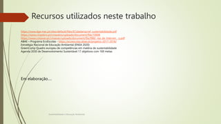 Recursos utilizados neste trabalho
Sustentabilidade e Educação Ambiental
https://www.dge.mec.pt/sites/default/files/ECidadania/ref_sustentabilidade.pdf
https://www.cmaveiro.pt/cmaveiro/uploads/document/file/10608
https://www.cmsever.pt/cmsever/uploads/document/file/988/_rea_de_Interven__o.pdf
ABAE – Programa EcoEscolas - https://ecoescolas.abae.pt/projetos-2017-2018/
Estratégia Nacional de Educação Ambiental (ENEA 2020)
GreenComp Quadro europeu de competências em matéria de sustentabilidade
Agenda 2030 de Desenvolvimento Sustentável 17 objetivos com 169 metas
Em elaboração….
 