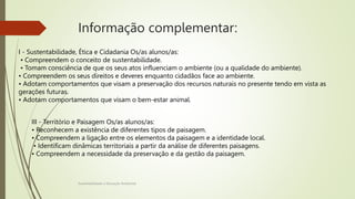 Informação complementar:
Sustentabilidade e Educação Ambiental
I - Sustentabilidade, Ética e Cidadania Os/as alunos/as:
• Compreendem o conceito de sustentabilidade.
• Tomam consciência de que os seus atos influenciam o ambiente (ou a qualidade do ambiente).
• Compreendem os seus direitos e deveres enquanto cidadãos face ao ambiente.
• Adotam comportamentos que visam a preservação dos recursos naturais no presente tendo em vista as
gerações futuras.
• Adotam comportamentos que visam o bem-estar animal.
III - Território e Paisagem Os/as alunos/as:
• Reconhecem a existência de diferentes tipos de paisagem.
• Compreendem a ligação entre os elementos da paisagem e a identidade local.
• Identificam dinâmicas territoriais a partir da análise de diferentes paisagens.
• Compreendem a necessidade da preservação e da gestão da paisagem.
 