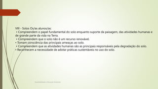 Sustentabilidade e Educação Ambiental
VIII - Solos Os/as alunos/as:
• Compreendem o papel fundamental do solo enquanto suporte da paisagem, das atividades humanas e
de grande parte da vida na Terra.
• Compreendem que o solo não é um recurso renovável.
• Tomam consciência das principais ameaças ao solo.
• Compreendem que as atividades humanas são as principais responsáveis pela degradação do solo.
• Reconhecem a necessidade de adotar práticas sustentáveis no uso do solo.
 