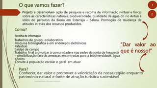 O que vamos fazer?
Sustentabilidade e Educação Ambiental
“Dar valor ao
que é nosso!”
1
Projeto a desenvolver- ação de pesquisa e recolha de informação (virtual e física)
sobre as características naturais, biodiversidade, qualidade da água do rio Antuã e
solos do percurso da Bioria em Estarreja – Salreu. Promoção de mudança de
atitudes através dos recursos produzidos.
2
Como?
Recolha de informação
Trabalhos de grupo -colaborativo
Pesquisa bibliográfica e em endereços eletrónicos
Palestras
Saídas de campo
Trabalho final a divulgar à comunidade e nas sedes da junta de freguesia
- sensibilização face às ameaças encontradas para a biodiversidade, água
e solos
Convite à população escolar e geral em atuar
Para?
Conhecer, dar valor e promover a valorização da nossa região enquanto
património natural e fonte de atração turística sustentável
 