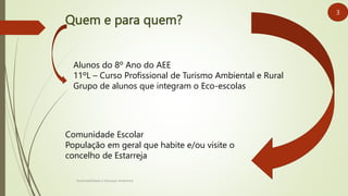 Quem e para quem?
Sustentabilidade e Educação Ambiental
Alunos do 8º Ano do AEE
11ºL – Curso Profissional de Turismo Ambiental e Rural
Grupo de alunos que integram o Eco-escolas
Comunidade Escolar
População em geral que habite e/ou visite o
concelho de Estarreja
3
 