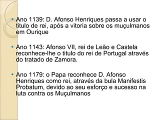 Ano 1139: D. Afonso Henriques passa a usar o titulo de rei, após a vitoria sobre os muçulmanos em Ourique Ano 1143: Afonso VII, rei de Leão e Castela reconhece-lhe o titulo do rei de Portugal através do tratado de Zamora. Ano 1179: o Papa reconhece D. Afonso Henriques como rei, através da bula Manifestis Probatum, devido ao seu esforço e sucesso na luta contra os Muçulmanos 