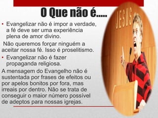 O Que não é…..
• Evangelizar não é impor a verdade,
   a fé deve ser uma experiência
   plena de amor divino.
 Não queremos forçar ninguém a
aceitar nossa fé. Isso é proselitismo.
• Evangelizar não é fazer
   propaganda religiosa.
A mensagem do Evangelho não é
sustentada por frases de efeitos ou
por apelos bonitos por fora, mas
irreais por dentro. Não se trata de
conseguir o maior número possível
de adeptos para nossas igrejas.
 