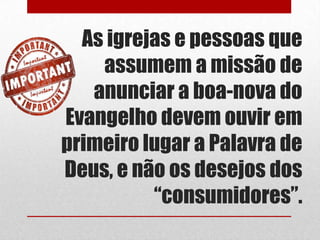 As igrejas e pessoas que
    assumem a missão de
   anunciar a boa-nova do
Evangelho devem ouvir em
primeiro lugar a Palavra de
Deus, e não os desejos dos
          “consumidores”.
 