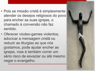 • Pois se missão cristã é simplesmente
  atender os desejos religiosos do povo
  para encher as suas igrejas, o
  chamado à conversão não faz
  sentido.
• Oferecer viodeo-games violentos,
  adocicar a mensagem cristã ou
  reduzir as liturgias ao que nós
  gostamos, pode ajudar encher as
  igrejas, mas é também correr um
  sério risco de esvaziar ou até mesmo
  negar o evangelho.
 
