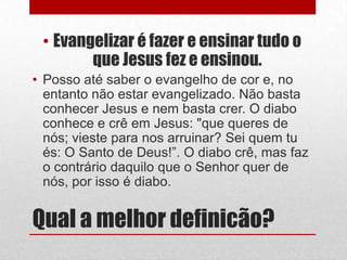 • Evangelizar é fazer e ensinar tudo o
        que Jesus fez e ensinou.
• Posso até saber o evangelho de cor e, no
  entanto não estar evangelizado. Não basta
  conhecer Jesus e nem basta crer. O diabo
  conhece e crê em Jesus: "que queres de
  nós; vieste para nos arruinar? Sei quem tu
  és: O Santo de Deus!”. O diabo crê, mas faz
  o contrário daquilo que o Senhor quer de
  nós, por isso é diabo.


Qual a melhor definicão?
 