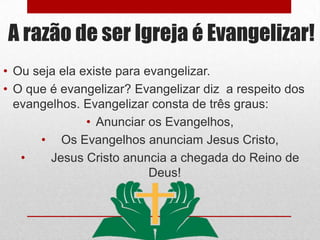 A razão de ser Igreja é Evangelizar!
• Ou seja ela existe para evangelizar.
• O que é evangelizar? Evangelizar diz a respeito dos
  evangelhos. Evangelizar consta de três graus:
               • Anunciar os Evangelhos,
      • Os Evangelhos anunciam Jesus Cristo,
   •    Jesus Cristo anuncia a chegada do Reino de
                           Deus!
 