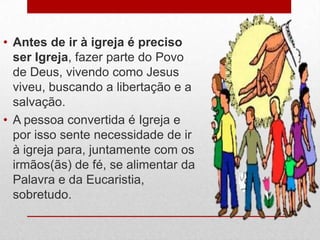 • Antes de ir à igreja é preciso
  ser Igreja, fazer parte do Povo
  de Deus, vivendo como Jesus
  viveu, buscando a libertação e a
  salvação.
• A pessoa convertida é Igreja e
  por isso sente necessidade de ir
  à igreja para, juntamente com os
  irmãos(ãs) de fé, se alimentar da
  Palavra e da Eucaristia,
  sobretudo.
 