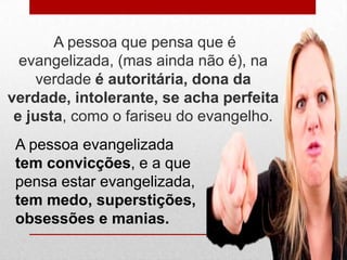 A pessoa que pensa que é
  evangelizada, (mas ainda não é), na
     verdade é autoritária, dona da
verdade, intolerante, se acha perfeita
 e justa, como o fariseu do evangelho.
 A pessoa evangelizada
 tem convicções, e a que
 pensa estar evangelizada,
 tem medo, superstições,
 obsessões e manias.
 