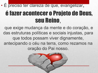 • É preciso ter clareza de que, evangelizar,
  é fazer acontecer o Projeto de Deus,
              seu Reino,
  que exige mudança da mente e do coração, e
 das estruturas políticas e sociais injustas, para
      que todos possam viver dignamente,
 antecipando o céu na terra, como rezamos na
              oração do Pai nosso.
 
