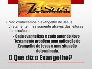 • Não conhecemos o evangelho de Jesus
  diretamente, mas somente através das leituras
  dos discípulos.
    • Cada evangelista e cada autor do Novo
     Testamento propõem uma aplicação de
       Evangelho de Jesus a uma situação
                 determinada.
 O Que diz o Evangelho?
 