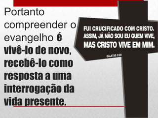 Portanto
compreender o
evangelho é
vivê-lo de novo,
recebê-lo como
resposta a uma
interrogação da
vida presente.
 