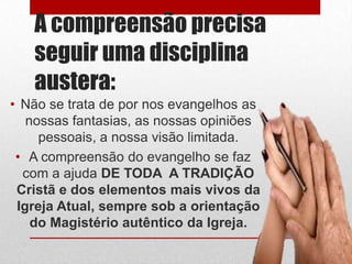 A compreensão precisa
   seguir uma disciplina
   austera:
• Não se trata de por nos evangelhos as
   nossas fantasias, as nossas opiniões
     pessoais, a nossa visão limitada.
 • A compreensão do evangelho se faz
  com a ajuda DE TODA A TRADIÇÃO
 Cristã e dos elementos mais vivos da
 Igreja Atual, sempre sob a orientação
    do Magistério autêntico da Igreja.
 