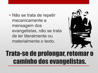 • Não se trata de repetir
   mecanicamente a
   mensagem dos
   evangelistas, não se trata
   de ler literalmente ou
   materialmente o texto.


Trata-se de prolongar, retomar o
   caminho dos evangelistas.
 