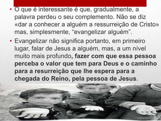 • O que é interessante é que, gradualmente, a
  palavra perdeu o seu complemento. Não se diz
  «dar a conhecer a alguém a ressurreição de Cristo»
  mas, simplesmente, “evangelizar alguém”.
• Evangelizar não significa portanto, em primeiro
  lugar, falar de Jesus a alguém, mas, a um nível
  muito mais profundo, fazer com que essa pessoa
  perceba o valor que tem para Deus e o caminho
  para a resurreição que lhe espera para a
  chegada do Reino, pela pessoa de Jesus.
 