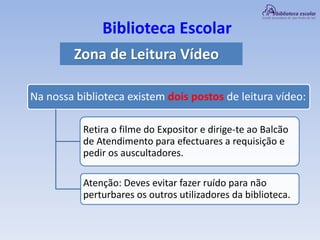 Biblioteca Escolar
Zona de Leitura Vídeo
Na nossa biblioteca existem dois postos de leitura vídeo:
Retira o filme do Expositor e dirige-te ao Balcão
de Atendimento para efectuares a requisição e
pedir os auscultadores.
Atenção: Deves evitar fazer ruído para não
perturbares os outros utilizadores da biblioteca.
 