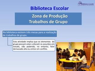 Biblioteca Escolar
Zona de Produção
Trabalhos de Grupo
Na biblioteca existem três mesas para a realização
de trabalhos de grupo.
Esta atividade implica que os elementos do
grupo possam estar a discutir os assuntos em
estudo, não podendo, no entanto, falar
demasiado alto ou entrar em conflito.
 