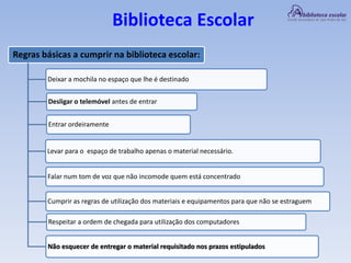 Biblioteca Escolar
Regras básicas a cumprir na biblioteca escolar:
Deixar a mochila no espaço que lhe é destinado
Desligar o telemóvel antes de entrar
Levar para o espaço de trabalho apenas o material necessário.
Entrar ordeiramente
Falar num tom de voz que não incomode quem está concentrado
Cumprir as regras de utilização dos materiais e equipamentos para que não se estraguem
Respeitar a ordem de chegada para utilização dos computadores
Não esquecer de entregar o material requisitado nos prazos estipulados
 