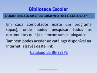 Em cada computador existe um programa
(opac), onde podes pesquisar todos os
documentos que já se encontram catalogados.
Também podes aceder ao catálogo disponível na
Internet, através deste link
Catálogo da BE-ESSPS
Formação de utilizadores
Biblioteca Escolar
COMO LOCALIZAR O DOCUMENTO NO CATÁLOGO?
 