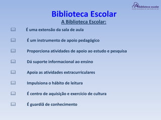 Biblioteca Escolar
A Biblioteca Escolar:
 É uma extensão da sala de aula
 É um instrumento de apoio pedagógico
 Proporciona atividades de apoio ao estudo e pesquisa
 Dá suporte informacional ao ensino
 Apoia as atividades extracurriculares
 Impulsiona o hábito de leitura
 É centro de aquisição e exercício de cultura
 É guardiã de conhecimento
 
