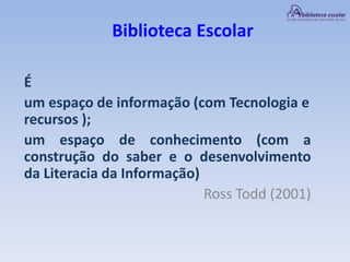 Biblioteca Escolar
É
um espaço de informação (com Tecnologia e
recursos );
um espaço de conhecimento (com a
construção do saber e o desenvolvimento
da Literacia da Informação)
Ross Todd (2001)
 