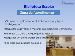 Biblioteca Escolar
Zona de Atendimento
Situa-se na entrada da biblioteca e é aqui que
te diriges para:
Requisitar e devolver o material de Empréstimo Domiciliário;
Levantar o CD ou DVD que queres visionar
Requisitar um computador para trabalhares
E sempre que precises de ajuda
 