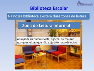 Biblioteca Escolar
Zona de Leitura Informal
Na nossa biblioteca existem duas zonas de leitura.
Aqui podes ler uma revista, o jornal ou realizar
qualquer leitura que não exija a tomada de notas
 