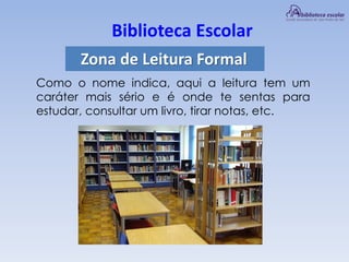 Biblioteca Escolar
Zona de Leitura Formal
Como o nome indica, aqui a leitura tem um
caráter mais sério e é onde te sentas para
estudar, consultar um livro, tirar notas, etc.
 