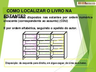 Formação do utilizador
28
COMO LOCALIZAR O LIVRO NA
ESTANTE?Os livros estão dispostos nas estantes por ordem numérica
crescente (correspondente ao assunto) (CDU)
E por ordem alfabética, seguindo o apelido do autor.
Disposição: da esquerda para direita, em zigue-zague; de cima para baixo.
 