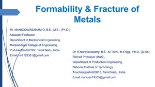 Formability & Fracture of
Metals
Mr. MANICKAVASAHAM G, B.E., M.E., (Ph.D.)
Assistant Professor,
Department of Mechanical Engineering,
Mookambigai College of Engineering,
Pudukkottai-622502, Tamil Nadu, India.
Email:mv8128351@gmail.com
Dr. R.Narayanasamy, B.E., M.Tech., M.Engg., Ph.D., (D.Sc.)
Retired Professor (HAG),
Department of Production Engineering,
National Institute of Technology,
Tiruchirappalli-620015, Tamil Nadu, India.
Email: narayan19355@gmail.com
 