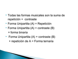  Todas las formas musicales son la suma de
repetición + contraste
 Forma Unipartita (A) = Repetición
 Forma Unipartita (A) + contraste (B)
= forma binaria
 Forma Unipartita (A) + contraste (B)
+ repetición de A = Forma ternaria
 