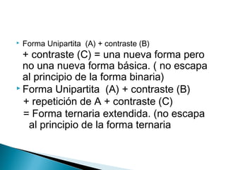  Forma Unipartita (A) + contraste (B)
+ contraste (C) = una nueva forma pero
no una nueva forma básica. ( no escapa
al principio de la forma binaria)
 Forma Unipartita (A) + contraste (B)
+ repetición de A + contraste (C)
= Forma ternaria extendida. (no escapa
al principio de la forma ternaria
 